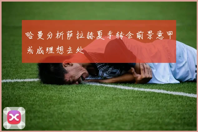哈曼分析萨拉赫夏季转会前景意甲或成理想去处