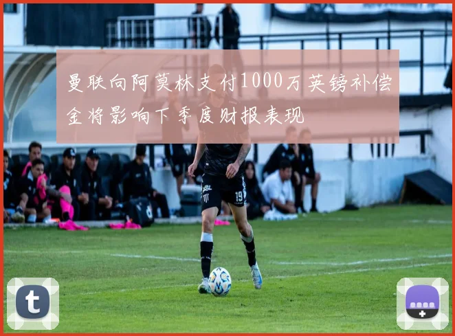 曼联向阿莫林支付1000万英镑补偿金将影响下季度财报表现