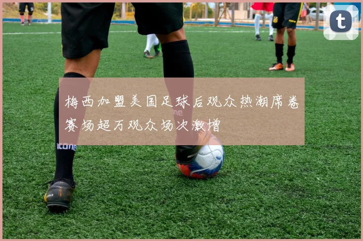 梅西加盟美国足球后观众热潮席卷赛场超万观众场次激增
