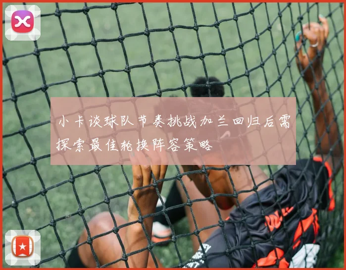 小卡谈球队节奏挑战加兰回归后需探索最佳轮换阵容策略