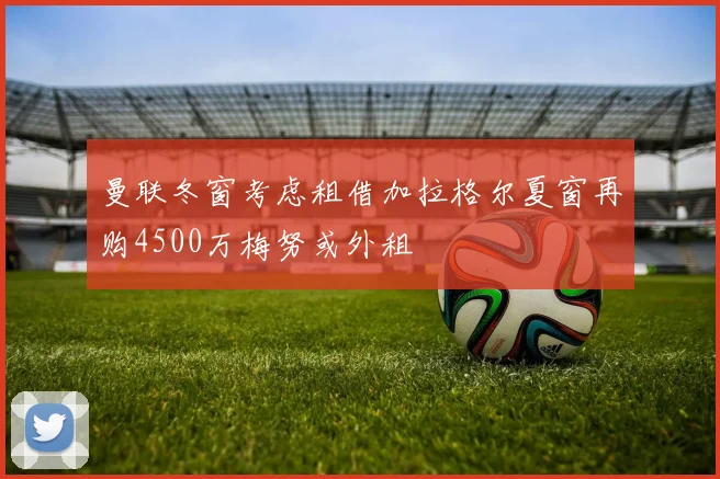 曼联冬窗考虑租借加拉格尔夏窗再购4500万梅努或外租