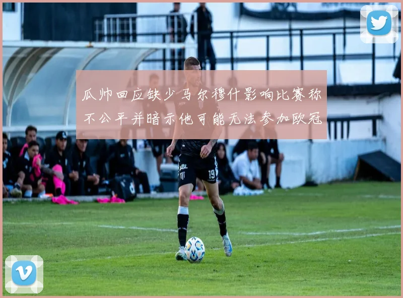 瓜帅回应缺少马尔穆什影响比赛称不公平并暗示他可能无法参加欧冠
