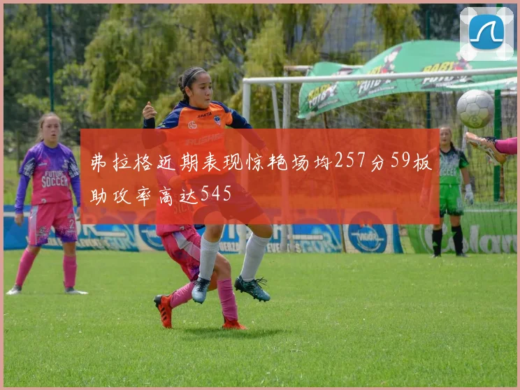 弗拉格近期表现惊艳场均257分59板助攻率高达545