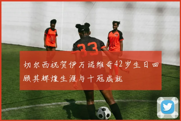 切尔西祝贺伊万诺维奇42岁生日回顾其辉煌生涯与十冠成就