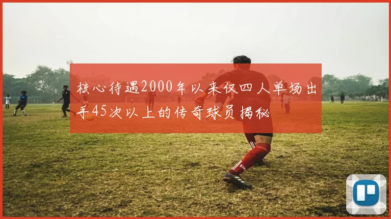 核心待遇2000年以来仅四人单场出手45次以上的传奇球员揭秘