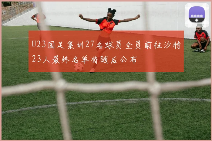 U23国足集训27名球员全员前往沙特23人最终名单将随后公布