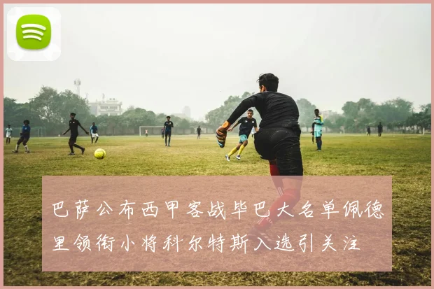 巴萨公布西甲客战毕巴大名单佩德里领衔小将科尔特斯入选引关注