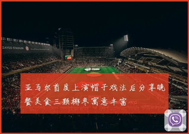 亚马尔首度上演帽子戏法后分享晚餐美食三颗椰枣寓意丰富