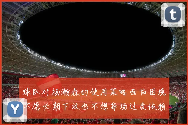 球队对杨瀚森的使用策略面临困境不愿长期下放也不想每场过度依赖