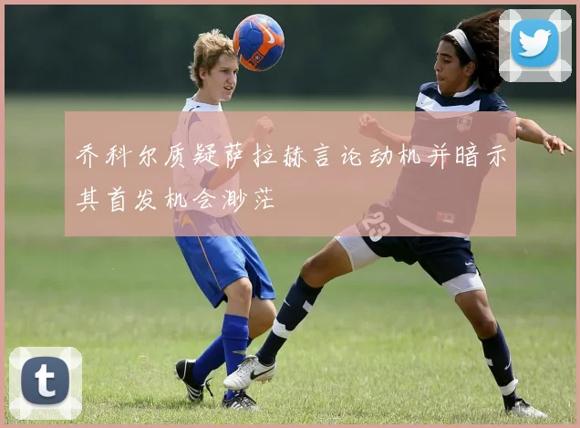 乔科尔质疑萨拉赫言论动机并暗示其首发机会渺茫