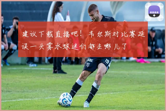 建议下载直播吧！韦尔斯对比赛延误一头雾水球迷们都去哪儿了