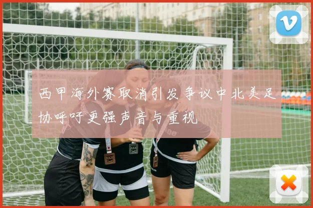 西甲海外赛取消引发争议中北美足协呼吁更强声音与重视