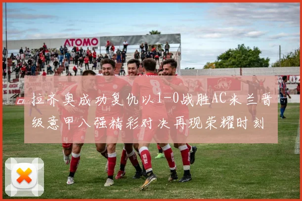 拉齐奥成功复仇以1-0战胜AC米兰晋级意甲八强精彩对决再现荣耀时刻