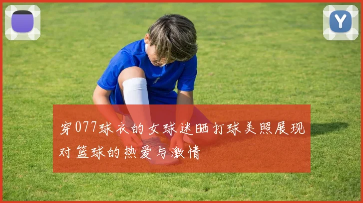穿077球衣的女球迷晒打球美照展现对篮球的热爱与激情