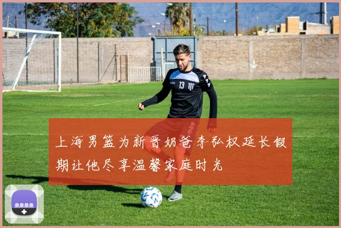上海男篮为新晋奶爸李弘权延长假期让他尽享温馨家庭时光