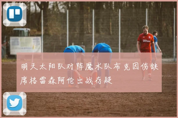 明天太阳队对阵魔术队布克因伤缺席格雷森阿伦出战存疑