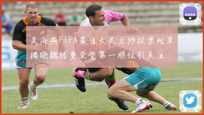 吴海燕FIFA最佳女足主帅投票结果揭晓魏格曼荣登第一顺位引关注