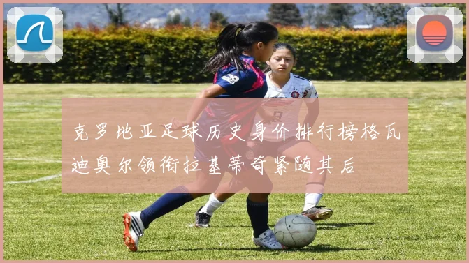 克罗地亚足球历史身价排行榜格瓦迪奥尔领衔拉基蒂奇紧随其后