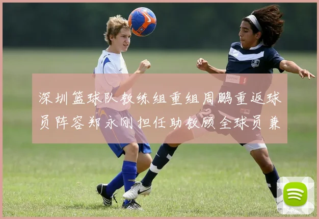 深圳篮球队教练组重组周鹏重返球员阵容郑永刚担任助教顾全球员兼任助教