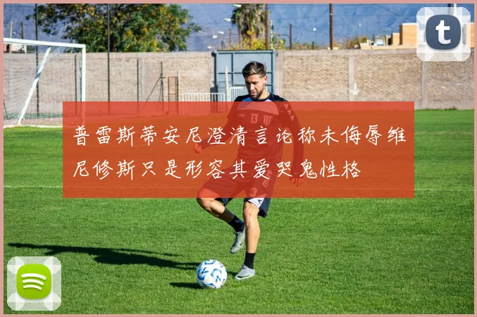普雷斯蒂安尼澄清言论称未侮辱维尼修斯只是形容其爱哭鬼性格