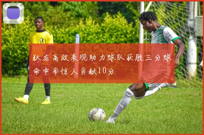 狄龙高效表现助力球队获胜三分球命中率惊人贡献10分