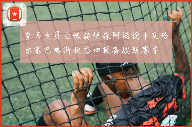 皇马全员合练赫伊森阿诺德卡瓦哈尔塞巴略斯状态回暖备战新赛季