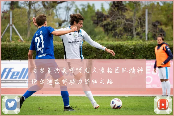 马尔基西奥呼吁尤文重拾团队精神伊尔迪兹将助力逆转之路