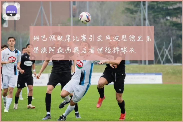 姆巴佩缺席比赛引发风波恩德里克替换阿森西奥后者愤怒摔球衣