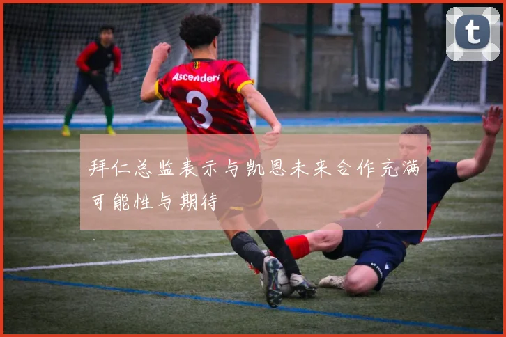 拜仁总监表示与凯恩未来合作充满可能性与期待