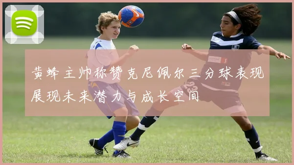 黄蜂主帅称赞克尼佩尔三分球表现展现未来潜力与成长空间