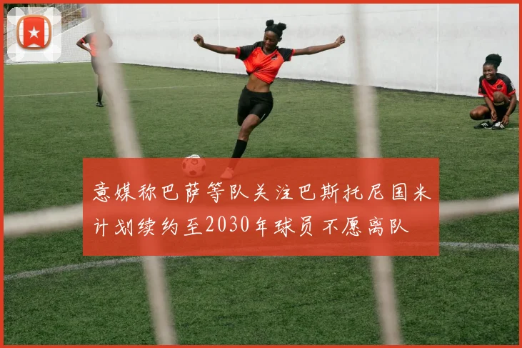 意媒称巴萨等队关注巴斯托尼国米计划续约至2030年球员不愿离队