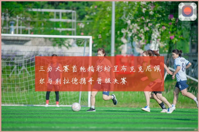 三分大赛首轮精彩纷呈布克克尼佩尔与利拉德携手晋级决赛
