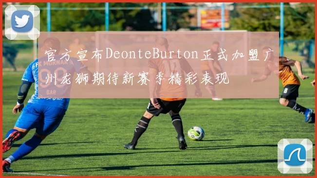 官方宣布DeonteBurton正式加盟广州龙狮期待新赛季精彩表现