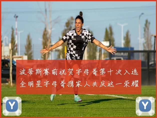 波蒂斯赛前祝贺字母哥第十次入选全明星字母哥携家人共庆这一荣耀时刻
